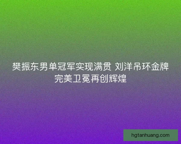 樊振东男单冠军实现满贯 刘洋吊环金牌完美卫冕再创辉煌