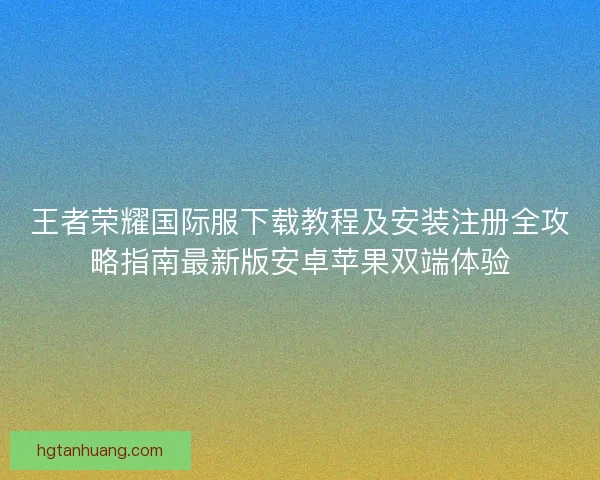 王者荣耀国际服下载教程及安装注册全攻略指南最新版安卓苹果双端体验